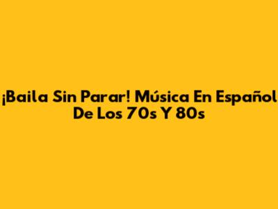 ¡Baila Sin Parar! Música En Español De Los 70s Y 80s