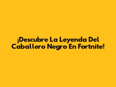 ¡Descubre La Leyenda Del Caballero Negro En Fortnite!