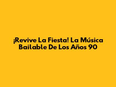 ¡Revive La Fiesta! La Música Bailable De Los Años 90