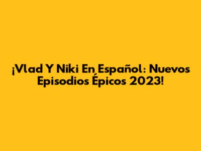 ¡Vlad Y Niki En Español: Nuevos Episodios Épicos 2023!