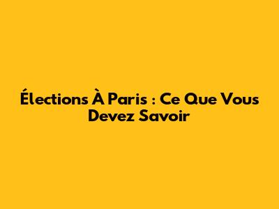 Élections À Paris : Ce Que Vous Devez Savoir