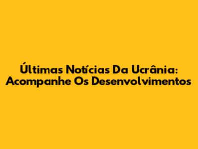 Últimas Notícias Da Ucrânia: Acompanhe Os Desenvolvimentos