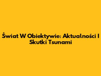 Świat W Obiektywie: Aktualności I Skutki Tsunami