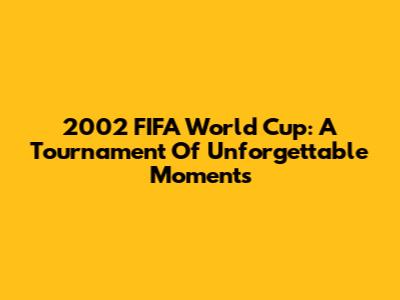 2002 FIFA World Cup: A Tournament Of Unforgettable Moments