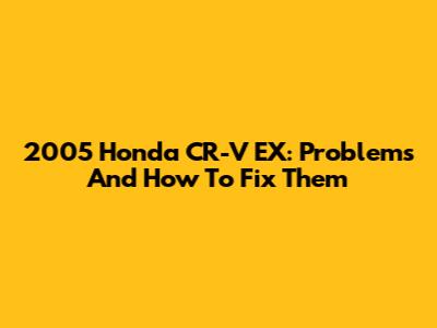 2005 Honda CR-V EX: Problems And How To Fix Them