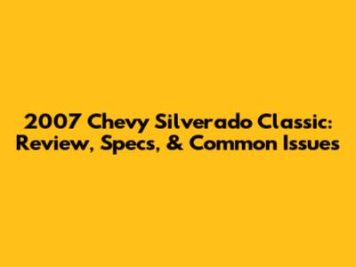 2007 Chevy Silverado Classic: Review, Specs, & Common Issues