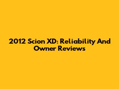 2012 Scion XD: Reliability And Owner Reviews
