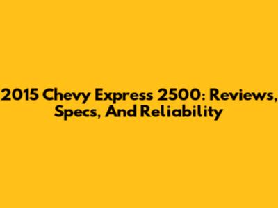 2015 Chevy Express 2500: Reviews, Specs, And Reliability
