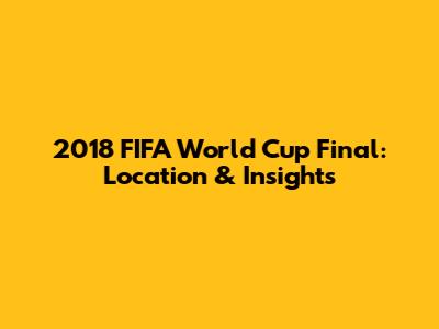 2018 FIFA World Cup Final: Location & Insights
