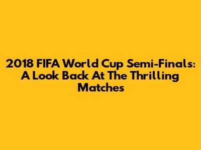 2018 FIFA World Cup Semi-Finals: A Look Back At The Thrilling Matches