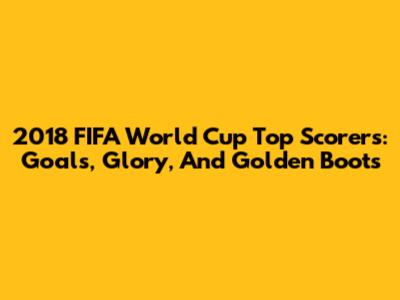 2018 FIFA World Cup Top Scorers: Goals, Glory, And Golden Boots
