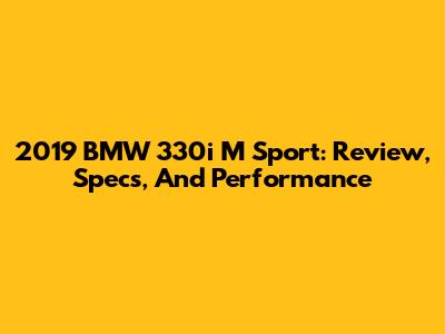 2019 BMW 330i M Sport: Review, Specs, And Performance