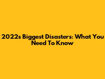 2022's Biggest Disasters: What You Need To Know