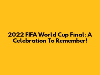 2022 FIFA World Cup Final: A Celebration To Remember!