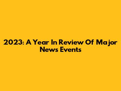 2023: A Year In Review Of Major News Events