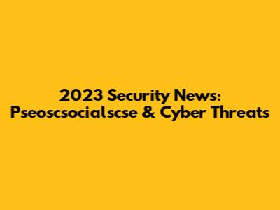 2023 Security News: Pseoscsocialscse & Cyber Threats