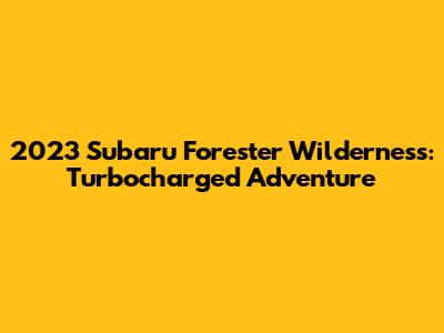 2023 Subaru Forester Wilderness: Turbocharged Adventure