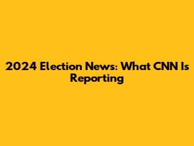 2024 Election News: What CNN Is Reporting