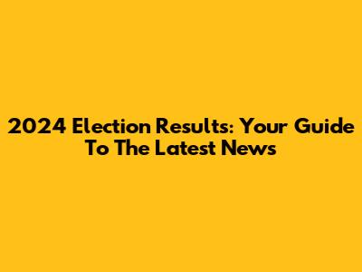2024 Election Results: Your Guide To The Latest News