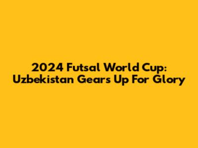 2024 Futsal World Cup: Uzbekistan Gears Up For Glory