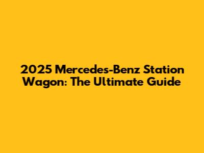 2025 Mercedes-Benz Station Wagon: The Ultimate Guide