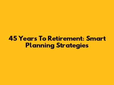 45 Years To Retirement: Smart Planning Strategies