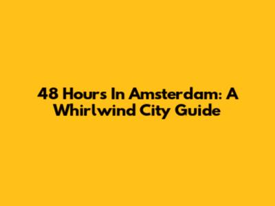 48 Hours In Amsterdam: A Whirlwind City Guide