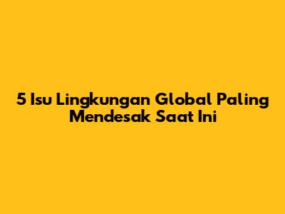 5 Isu Lingkungan Global Paling Mendesak Saat Ini