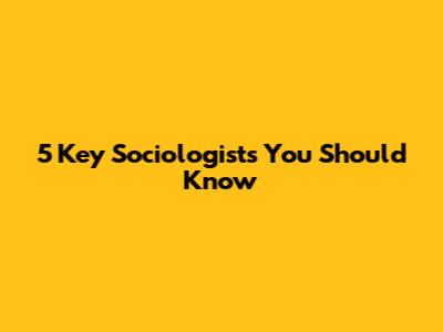 5 Key Sociologists You Should Know