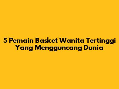 5 Pemain Basket Wanita Tertinggi Yang Mengguncang Dunia