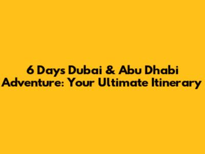 6 Days Dubai & Abu Dhabi Adventure: Your Ultimate Itinerary