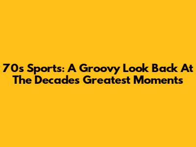 70s Sports: A Groovy Look Back At The Decade's Greatest Moments