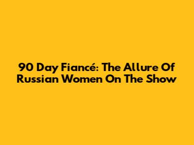 90 Day Fiancé: The Allure Of Russian Women On The Show