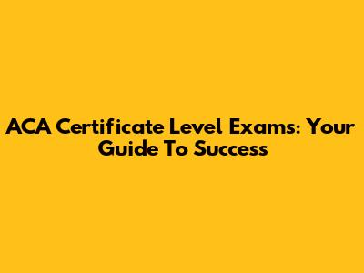 ACA Certificate Level Exams: Your Guide To Success