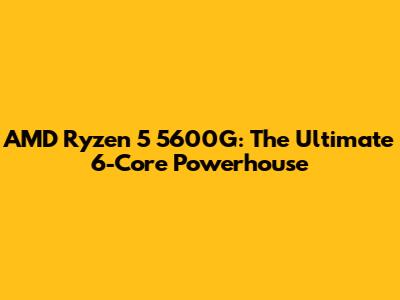 AMD Ryzen 5 5600G: The Ultimate 6-Core Powerhouse