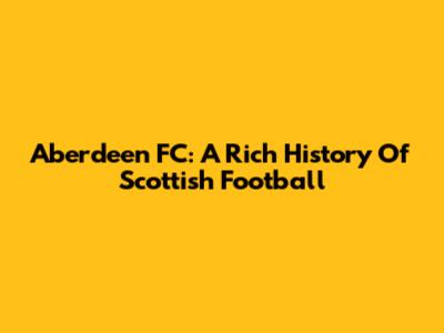 Aberdeen FC: A Rich History Of Scottish Football