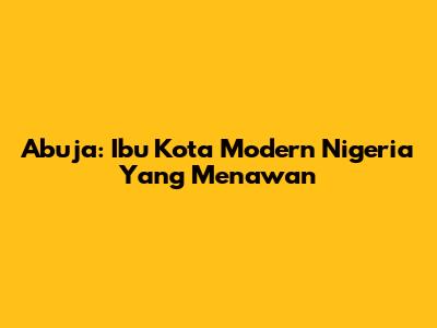 Abuja: Ibu Kota Modern Nigeria Yang Menawan
