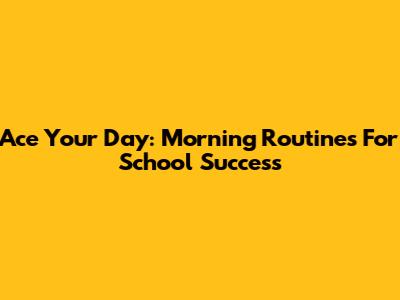 Ace Your Day: Morning Routines For School Success