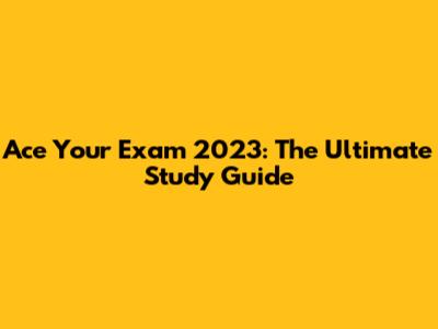 Ace Your Exam 2023: The Ultimate Study Guide
