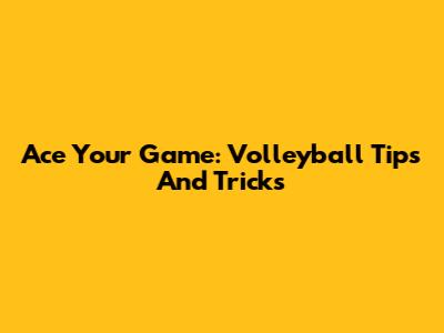 Ace Your Game: Volleyball Tips And Tricks