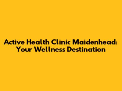 Active Health Clinic Maidenhead: Your Wellness Destination