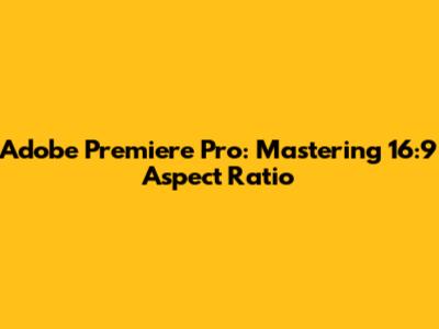 Adobe Premiere Pro: Mastering 16:9 Aspect Ratio