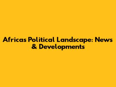 Africa's Political Landscape: News & Developments