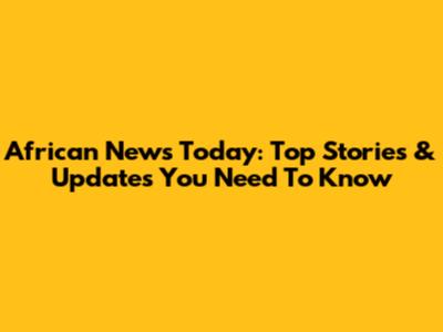 African News Today: Top Stories & Updates You Need To Know