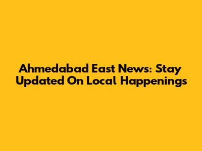 Ahmedabad East News: Stay Updated On Local Happenings