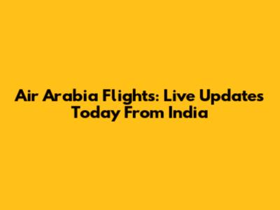 Air Arabia Flights: Live Updates Today From India