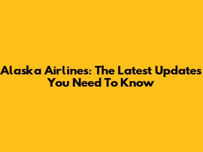 Alaska Airlines: The Latest Updates You Need To Know