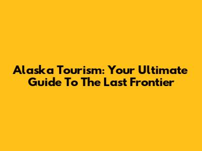Alaska Tourism: Your Ultimate Guide To The Last Frontier