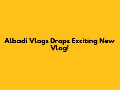 Albadi Vlogs Drops Exciting New Vlog!