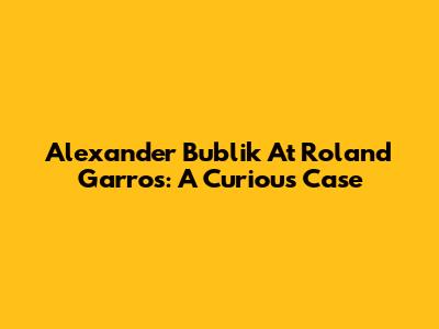 Alexander Bublik At Roland Garros: A Curious Case